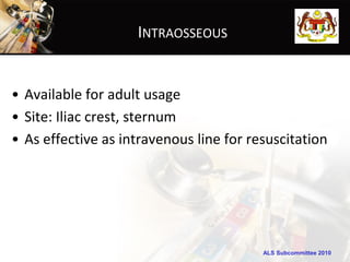 INTRAOSSEOUS


• Available for adult usage
• Site: Iliac crest, sternum
• As effective as intravenous line for resuscitation




                                         ALS Subcommittee 2010
 