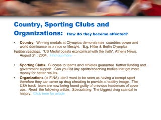 Country, Sporting Clubs and Organizations:  How do they become affected? Country :  Winning medals at Olympics demonstrates  countries power and world dominance as a race or lifestyle.  E.g. Hitler & Berlin Olympics Further readings .  “US Medal boasts economical with the truth". Athens News. August 31 . 2004.  Find out more Sporting Clubs .  Success to teams and athletes guarantee  further funding and government support.  Can you list any sports/coaching bodies that get more money for better results. Organizations  (ie FINA)  don’t want to be seen as having a corrupt sport therefore they can cover up drug cheating to provide a healthy image.  The USA track  team are now being found guilty of previous incidences of cover ups.  Read  the following article.  Speculating: The biggest drug scandal in history.  Click here for article   