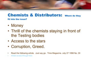 Chemists & Distributors:  Where do they fit into the issue? Money Thrill of the chemists staying in front of the Testing bodies Access to the stars Corruption, Greed. Read the following article.  Just say go.  Time Magazine. July 27 1998 No. 30 Article access through here 