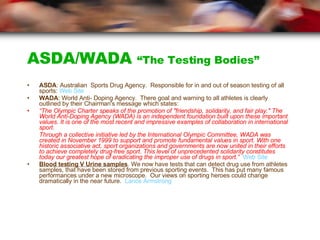 ASDA/WADA  “The Testing Bodies” ASDA : Australian  Sports Drug Agency.  Responsible for in and out of season testing of all sports: Web Site WADA : World Anti- Doping Agency.  There goal and warning to all athletes is clearly outlined by their Chairman's message which states: “ The Olympic Charter speaks of the promotion of "friendship, solidarity, and fair play." The World Anti-Doping Agency (WADA) is an independent foundation built upon these important values. It is one of the most recent and impressive examples of collaboration in international sport. Through a collective initiative led by the International Olympic Committee, WADA was created in November 1999 to support and promote fundamental values in sport. With one historic associative act, sport organizations and governments are now united in their efforts to achieve completely drug-free sport. This level of unprecedented solidarity constitutes today our greatest hope of eradicating the improper use of drugs in sport.”   Web Site Blood testing V Urine samples . We now have tests that can detect drug use from athletes samples, that have been stored from previous sporting events.  This has put many famous performances under a new microscope.  Our views on sporting heroes could change dramatically in the near future.  Lance Armstrong 