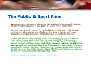 The Public & Sport Fans With all the recent findings about athletes and their acceptance to the theory of “winning at all costs” the sporting public in to days society are unsure what is real anymore. You have read the article “Just Say Go “ by Tim Blair in an earlier lesson.  The following quote from his article was instrumental in forming this sense of disbelief  with today's outstanding sporting performances.  What a shame that our athletes think this way. That's if athletes aren't already tainted by the popular belief that drug use is widespread. Such cynicism may be well founded. Every two years since 1982, Bob Goldman has conducted an informal questionnaire among Olympic-level U.S. athletes, asking:  If you were offered an illegal substance that guaranteed you would win and not be caught, would you take it? In 1995, the answer from 195 of 198 athletes was yes.  Asked if they would take a banned substance that would enable them to win every competition for five years but then kill them, more than half the athletes said yes. "With the money athletes can make now, the kids don't really care about taking drugs," says Goldman.  A personal reflection on The use of Drugs in Track and field 