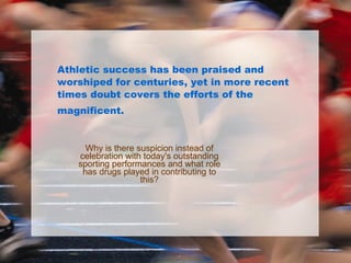 Athletic success has been praised and worshiped for centuries, yet in more recent times doubt covers the efforts of the magnificent.   Why is there suspicion instead of celebration with today's outstanding sporting performances and what role has drugs played in contributing to this? 