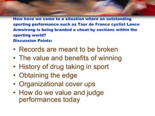 How have we come to a situation where an outstanding sporting performance such as Tour de France cyclist Lance Armstrong is being branded a cheat by sections within the sporting world?  Discussion Points: Records are meant to be broken The value and benefits of winning History of drug taking in sport Obtaining the edge Organizational cover ups How do we value and judge performances today 