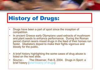 History of Drugs: Drugs have been a part of sport since the inception of competition.  In ancient Greece early Olympians used extracts of mushroom and plant seeds to enhance performance.  During the Roman period chariot racers mixed drugs in the feed of their horses run faster.  Gladiators doped to make their fights vigorous and bloody for the public. A brief history highlighting the some cases of drug abuse is listed on the next slide. Source:- The Observer, Feb 8, 2004.  Drugs in Sport: a brief history ( brief history of drugs ) 