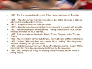 1886  The first recorded death: cyclist Arthur Linton overdoses on Trimethyl 1904   Marathon runner Thomas Hicks almost dies at the Olympics in St Louis after mixing brandy and strychnine.. 1930’s  Amphetamines start to be produced. 1950’s  Soviets begin to use male hormones; Americans respond with steroids. 1960  At Rome Olympics, amphetamines – taking Danish cyclist Knut Jensen collapse, fractures his skull and dies. 1967  Another amphetamine death:  Britain Tommy Simpson, in the Tour de France . 1968  IOC issue list of banned substances.  Testing begins at Mexico Olympics. 1972  Dr Bjorn Ekblom of Stockholm invents “blood packing”  Removing blood and later restoring through transfusion. 1976  East German swimmers win 11 out of 13 Olympic events.  In early 1990s it emerges they have been pumped with steroids by their coaches. 1987  EPO emerges as a way  of boosting blood thickness; deaths follow in young cyclists. 