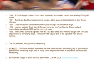 1988  At Soul Olympics, Ben Johnson tests positive for an anabolic steroid after winning 100m gold medal. 1991  Twenty ex- East German swimming coaches admit giving anabolic steroids to their former charges. 1994  Diego Maradona banned from world cup for taking a cocktail of five drugs. 1996  Irelands Michelle Smith wins 4 Olympic swimming gold's at Atlanta.  Found guilty of manipulating samples in 1998 and banned for 4 years. 1998  The Festina team are expelled from the Tour de France after trainer is caught with 400 vials of performance enhancing drugs.  Florence Griffith Joyner dies at the age of 38 from a heart seizure. The list continues through to this present day. ACTIVITY :  Australian athletes and teams has also been accused and found guilty of  partaking in performance enhancing drugs. List as many cases as possible where Australia has been accused of cheating.  Read article:  Drugs in sport: the mud gets thicker.  July 14, 2004.  Click here for article   