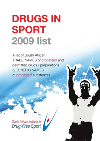 DRUGS IN
SPORT
2009 list
A list of South African
TRADE NAMES of prohibited and
permitted drugs / preparations
& GENERIC NAMES
of prohibited substances
 