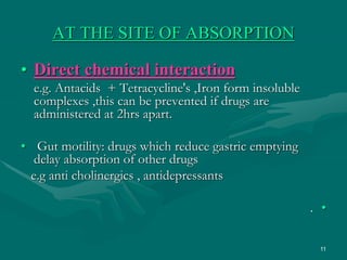 11
AT THE SITE OF ABSORPTION
• Direct chemical interaction
e.g. Antacids + Tetracycline's ,Iron form insoluble
complexes ,this can be prevented if drugs are
administered at 2hrs apart.
• Gut motility: drugs which reduce gastric emptying
delay absorption of other drugs
e.g anti cholinergics , antidepressants
•
.
 