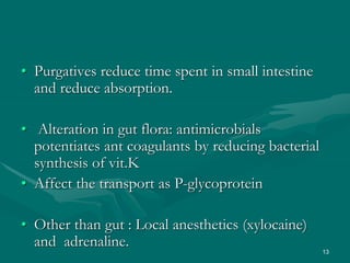 13
• Purgatives reduce time spent in small intestine
and reduce absorption.
• Alteration in gut flora: antimicrobials
potentiates ant coagulants by reducing bacterial
synthesis of vit.K
• Affect the transport as P-glycoprotein
• Other than gut : Local anesthetics (xylocaine)
and adrenaline.
 