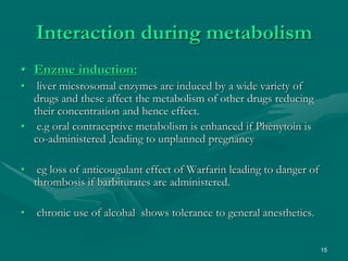 15
Interaction during metabolism
• Enzme induction:
• liver micsrosomal enzymes are induced by a wide variety of
drugs and these affect the metabolism of other drugs reducing
their concentration and hence effect.
• e.g oral contraceptive metabolism is enhanced if Phenytoin is
co-administered ,leading to unplanned pregnancy
• eg loss of anticougulant effect of Warfarin leading to danger of
thrombosis if barbiturates are administered.
• chronic use of alcohal shows tolerance to general anesthetics.
 