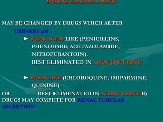 DRUG EXCRETION:
MAY BE CHANGED BY DRUGS WHICH ALTER
URINARY pH
► WEAK ACIDS LIKE (PENICILLINS,
PHENOBARB, ACETAZOLAMIDE,
NITROFURANTOIN).
BEST ELIMINATED IN ALKALINE URINE
► BASES LIKE (CHLOROQUINE, IMIPARMINE,
QUININE)
BEST ELIMENATED IN ACIDIC URINE B)
OR
DRUGS MAY COMPETE FOR RENAL TUBULAR
SECRETION
 