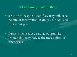23
Haemodynamic flow
• variation in heaptic blood flow may influence
the rate of inactivation of drugs as in reduced
cardiac out put.
• Drugs which reduce cardiac out put like
Propranolol may reduce the metabolism of
other drugs.
 