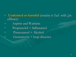 • Undesired or harmful (toxicity is ↑ed with ↓in
efficacy)
• Aspirin and Warfarin
• Propranolol + Salbutamol
• Paracetamol + Alcohol
• Gentamycin + loop diruetics
3
 