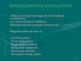 9
PHARMACOKINETIC INTERACTIONS
• Drug act remotely from target site to alter plasma
concentration
e.g. enzyme induction /inhibition
interaction may be synergistic or antagonistic.
Drug interaction can occur at
1. out side the body
2. At site of absorption
3. During drug distribution
4. During drug metabolism
5. During drug excretion.
6. On receptor or body system.
 