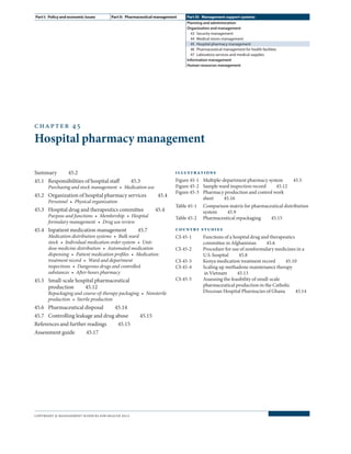 chapter 45
Hospital pharmacy management
Summary  45.2
45.1	 Responsibilities of hospital staff   45.3
Purchasing and stock management  •  Medication use
45.2	 Organization of hospital pharmacy services   45.4
Personnel  •  Physical organization
45.3	 Hospital drug and therapeutics committee   45.4
Purpose and functions  •  Membership  •  Hospital
formulary management  •  Drug use review
45.4	 Inpatient medication management   45.7
Medication distribution systems  •  Bulk ward
stock  •  Individual medication order system  •  Unit-
dose medicine distribution  •  Automated medication
dispensing  •  Patient medication profiles  •  Medication
treatment record  •  Ward and department
inspections  •  Dangerous drugs and controlled
substances  •  After-hours pharmacy
45.5	 Small-scale hospital pharmaceutical
production  45.12
Repackaging and course-of-therapy packaging  •  Nonsterile
production  •  Sterile production
45.6	Pharmaceutical disposal  45.14
45.7	 Controlling leakage and drug abuse   45.15
References and further readings   45.15
Assessment guide  45.17
illustrations
Figure 45-1	 Multiple-department pharmacy system   45.5
Figure 45-2	 Sample ward inspection record   45.12
Figure 45-3	 Pharmacy production and control work
sheet  45.16
Table 45-1	 Comparison matrix for pharmaceutical distribution
system  45.9
Table 45-2	 Pharmaceutical repackaging   45.15
country studies
CS 45-1	 Functions of a hospital drug and therapeutics
committee in Afghanistan   45.6
CS 45-2	 Procedure for use of nonformulary medicines in a
U.S. hospital  45.8
CS 45-3	 Kenya medication treatment record   45.10
CS 45-4	 Scaling up methadone maintenance therapy
in Vietnam   45.13
CS 45-5	 Assessing the feasibility of small-scale
pharmaceutical production in the Catholic
Diocesan Hospital Pharmacies of Ghana   45.14
Part I:  Policy and economic issues Part II:  Pharmaceutical management Part III:  Management support systems
Planning and administration
Organization and management
43  Security management
44  Medical stores management
45  Hospital pharmacy management
46  Pharmaceutical management for health facilities
47  Laboratory services and medical supplies
Information management
Human resources management
copyright © management sciences for health 2012
 