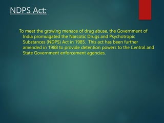 NDPS Act:
To meet the growing menace of drug abuse, the Government of
India promulgated the Narcotic Drugs and Psychotropi...