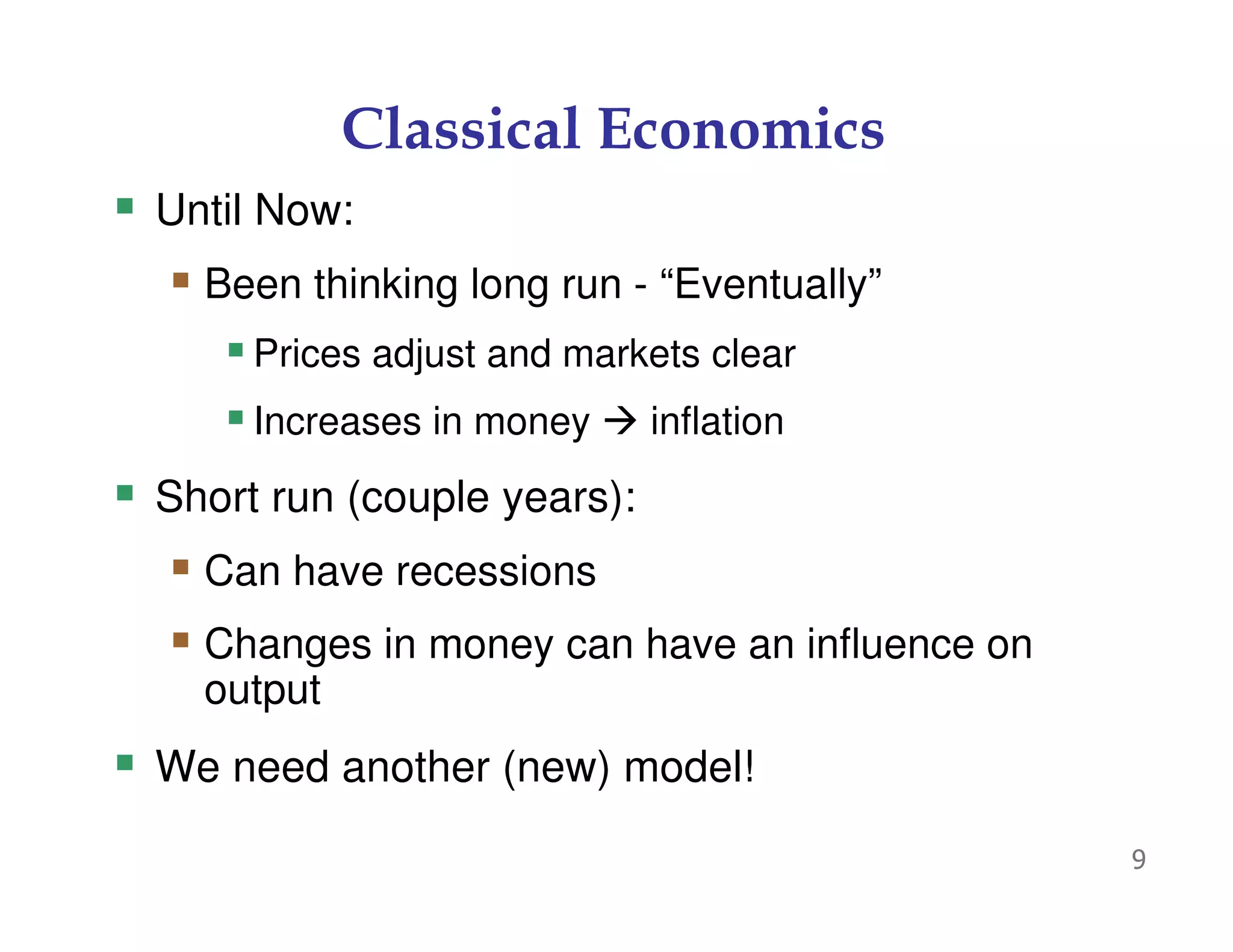 9
Classical Economics
Until Now:
Been thinking long run - “Eventually”
Prices adjust and markets clear
Increases in money inflation
Short run (couple years):
Can have recessions
Changes in money can have an influence on
output
We need another (new) model!
 