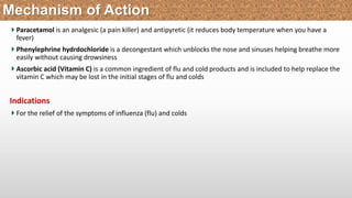 Paracetamol is an analgesic (a pain killer) and antipyretic (it reduces body temperature when you have a
fever)
Phenylephrine hydrdochloride is a decongestant which unblocks the nose and sinuses helping breathe more
easily without causing drowsiness
Ascorbic acid (Vitamin C) is a common ingredient of flu and cold products and is included to help replace the
vitamin C which may be lost in the initial stages of flu and colds
Indications
For the relief of the symptoms of influenza (flu) and colds
Mechanism of Action
 
