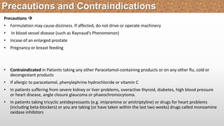 Precautions 
• Formulation may cause dizziness. If affected, do not drive or operate machinery
• In blood vessel disease (such as Raynaud’s Phenomenon)
• Incase of an enlarged prostate
• Pregnancy or breast feeding
• Contraindicated in Patients taking any other Paracetamol-containing products or on any other flu, cold or
decongestant products
• If allergic to paracetamol, phenylephrine hydrochloride or vitamin C
• In patients suffering from severe kidney or liver problems, overactive thyroid, diabetes, high blood pressure
or heart disease, angle closure glaucoma or phaeochromocytoma.
• In patients taking tricyclic antidepressants (e.g. imipramine or amitriptyline) or drugs for heart problems
(including beta-blockers) or you are taking (or have taken within the last two weeks) drugs called monoamine
oxidase inhibitors
Precautions and Contraindications
 