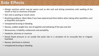 • Allergic reactions which may be severe such as skin rash and itching sometimes with swelling of the
mouth or face or shortness of breath
• Skin rash or peeling or mouth ulcers
• Breathing problems. More likely if you have experienced them before when taking other painkillers such
as ibuprofen and aspirin
• Unexplained bruising or bleeding
• Nausea, sudden weight loss, loss of appetite and yellowing of the eyes and skin
• Nervousness, irritability, restlessness and excitability
• Headache, dizziness or insomnia
• Raised blood pressure or an usually fast pulse rate or a sensation of an unusually fast or irregular
heartbeat
• Nausea, diarrhoea or sickness
• Unexplained bruising or bleeding
Side Effects
 