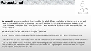 Paracetamol is a common analgesic that is used for the relief of fever, headaches, and other minor aches and
pains. It is a major ingredient in numerous cold and flu medications and many prescription analgesics. It is
remarkably safe in standard doses, but, because of its wide availability, deliberate or accidental overdoses are
not uncommon.
Paracetamol and aspirin have similar analgesic properties
In other context it is formulated as 4-hydroxyacetanilide or N-acetyl-p-aminophenol, it is a white odourless substance.
Paracetamol has long been suspected of having a similar mechanism of action to aspirin because of the similarity in structure.
Over 100 years after it was first discovered, we are now learning what the mechanism of action is that makes paracetamol
such an effective and useful medicine. It now appears paracetamol has a highly targeted action in the brain, blocking an
enzyme involved in the transmission of pain.
Paracetamol
 