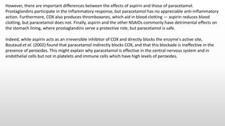 However, there are important differences between the effects of aspirin and those of paracetamol.
Prostaglandins participate in the inflammatory response, but paracetamol has no appreciable anti-inflammatory
action. Furthermore, COX also produces thromboxanes, which aid in blood clotting — aspirin reduces blood
clotting, but paracetamol does not. Finally, aspirin and the other NSAIDs commonly have detrimental effects on
the stomach lining, where prostaglandins serve a protective role, but paracetamol is safe.
Indeed, while aspirin acts as an irreversible inhibitor of COX and directly blocks the enzyme's active site,
Boutaud et al. (2002) found that paracetamol indirectly blocks COX, and that this blockade is ineffective in the
presence of peroxides. This might explain why paracetamol is effective in the central nervous system and in
endothelial cells but not in platelets and immune cells which have high levels of peroxides.
 