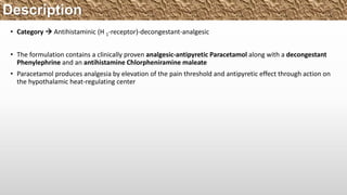 Description
• Category  Antihistaminic (H 1-receptor)-decongestant-analgesic
• The formulation contains a clinically proven analgesic-antipyretic Paracetamol along with a decongestant
Phenylephrine and an antihistamine Chlorpheniramine maleate
• Paracetamol produces analgesia by elevation of the pain threshold and antipyretic effect through action on
the hypothalamic heat-regulating center
 