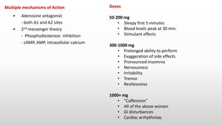 Multiple mechanisms of Action
• Adenosine antagonist
- both A1 and A2 sites
• 2nd messenger theory
- Phosphodiesterase inhibition
- cAMP, AMP, intracellular calcium
Doses
50-200 mg
• Sleepy first 5 minutes
• Blood levels peak at 30 min.
• Stimulant effects
300-1000 mg
• Prolonged ability to perform
• Exaggeration of side effects
• Pronounced insomnia
• Nervousness
• Irritability
• Tremor
• Restlessness
1000+ mg
• “Caffeinism”
• All of the above worsen
• GI disturbances
• Cardiac arrhythmias
 
