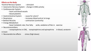 Effects on the Body
•Central Nervous System - stimulant
• Autonomic Nervous System - change in EMG activity
• Cardiovascular System
- heart and blood vessels
- blood platelets
• Gastrointestinal System - cause for ulcers?
• Respiratory - increases blood and air to lungs
• Skeletal Muscles - contraction (contrarily)
• Energy Metabolism
- basal metabolic rate, free fatty acids, oxidation of fats in exercise
• Neurotransmitters
- norepinephrine in CNS, norepinephrine and epinephrine in blood, seratonin
in brain
• Neuroendicrine effects - stress (high doses)
 
