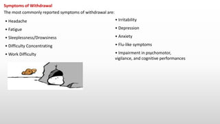 Symptoms of Withdrawal
The most commonly reported symptoms of withdrawal are:
• Headache
• Fatigue
• Sleeplessness/Drowsiness
• Difficulty Concentrating
• Work Difficulty
• Irritability
• Depression
• Anxiety
• Flu-like symptoms
• Impairment in psychomotor,
vigilance, and cognitive performances
 