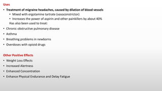 Uses
• Treatment of migraine headaches, caused by dilation of blood vessels
• Mixed with ergotamine tartrate (vasoconstrictor)
• Increases the power of aspirin and other painkillers by about 40%
Has also been used to treat:
• Chronic obstructive pulmonary disease
• Asthma
• Breathing problems in newborns
• Overdoses with opioid drugs
Other Positive Effects
• Weight Loss Effects
• Increased Alertness
• Enhanced Concentration
• Enhance Physical Endurance and Delay Fatigue
 
