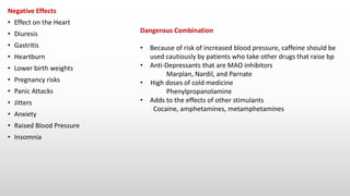 Negative Effects
• Effect on the Heart
• Diuresis
• Gastritis
• Heartburn
• Lower birth weights
• Pregnancy risks
• Panic Attacks
• Jitters
• Anxiety
• Raised Blood Pressure
• Insomnia
Dangerous Combination
• Because of risk of increased blood pressure, caffeine should be
used cautiously by patients who take other drugs that raise bp
• Anti-Depressants that are MAO inhibitors
Marplan, Nardil, and Parnate
• High doses of cold medicine
Phenylpropanolamine
• Adds to the effects of other stimulants
Cocaine, amphetamines, metamphetamines
 