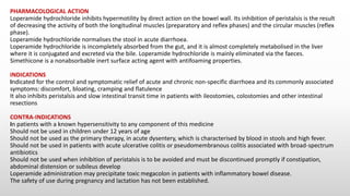 PHARMACOLOGICAL ACTION
Loperamide hydrochloride inhibits hypermotility by direct action on the bowel wall. Its inhibition of peristalsis is the result
of decreasing the activity of both the longitudinal muscles (preparatory and reflex phases) and the circular muscles (reflex
phase).
Loperamide hydrochloride normalises the stool in acute diarrhoea.
Loperamide hydrochloride is incompletely absorbed from the gut, and it is almost completely metabolised in the liver
where it is conjugated and excreted via the bile. Loperamide hydrochloride is mainly eliminated via the faeces.
Simethicone is a nonabsorbable inert surface acting agent with antifoaming properties.
INDICATIONS
Indicated for the control and symptomatic relief of acute and chronic non-specific diarrhoea and its commonly associated
symptoms: discomfort, bloating, cramping and flatulence
It also inhibits peristalsis and slow intestinal transit time in patients with ileostomies, colostomies and other intestinal
resections
CONTRA-INDICATIONS
In patients with a known hypersensitivity to any component of this medicine
Should not be used in children under 12 years of age
Should not be used as the primary therapy, in acute dysentery, which is characterised by blood in stools and high fever.
Should not be used in patients with acute ulcerative colitis or pseudomembranous colitis associated with broad-spectrum
antibiotics
Should not be used when inhibition of peristalsis is to be avoided and must be discontinued promptly if constipation,
abdominal distension or subileus develop
Loperamide administration may precipitate toxic megacolon in patients with inflammatory bowel disease.
The safety of use during pregnancy and lactation has not been established.
 