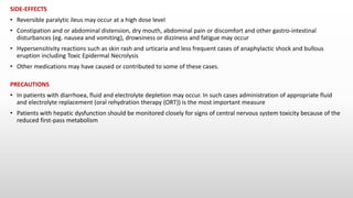 SIDE-EFFECTS
• Reversible paralytic ileus may occur at a high dose level
• Constipation and or abdominal distension, dry mouth, abdominal pain or discomfort and other gastro-intestinal
disturbances (eg. nausea and vomiting), drowsiness or dizziness and fatigue may occur
• Hypersensitivity reactions such as skin rash and urticaria and less frequent cases of anaphylactic shock and bullous
eruption including Toxic Epidermal Necrolysis
• Other medications may have caused or contributed to some of these cases.
PRECAUTIONS
• In patients with diarrhoea, fluid and electrolyte depletion may occur. In such cases administration of appropriate fluid
and electrolyte replacement (oral rehydration therapy {ORT}) is the most important measure
• Patients with hepatic dysfunction should be monitored closely for signs of central nervous system toxicity because of the
reduced first-pass metabolism
 