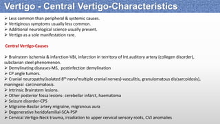  Less common than peripheral & systemic causes.
 Vertiginous symptoms usually less common.
 Additional neurological science usually present.
 Vertigo as a sole manifestation rare.
Central Vertigo-Causes
 Brainstem ischemia & infarction-VBI, infarction in territory of Int.auditory artery (collegen disorder),
subclavian steel phenomenon.
 Demylinating diseases-MS, postinfection demylination
 CP angle tumors.
 Cranial neuropathy(isolated 8th nerv/multiple cranial nerves)-vasculitis, granulomatous dis(sarcoidosis),
maningeal carcinomatosis.
 Intrinsic Brainstem lesions.
 Other posterior fossa lesions- cerebellar infarct, haematoma
 Seizure disorder-CPS
 Migraine-Basilar artery migraine, migranous aura
 Degenerative heridofamilial-SCA-PSP
 Cervical Vertigo-Neck trauma, irradiation to upper cervical sensory roots, CVJ anomalies
Vertigo - Central Vertigo-Characteristics
 