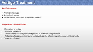 Specific treatment
 Antimigraine drugs
 Antiepileptic drugs
 Salt restriction & diuretics in meniere’s disease
Symptomatic Treatment-Goals
• Elimination of vertigo
• Vestibular supression
• Enhancement/non compromise of process of vestibular compensation
• Reduction of accompanying neurovegetative & psycho affective signs(nausea,vomiting,anxiety)
• Treatment of cause
Vertigo-Treatment
 