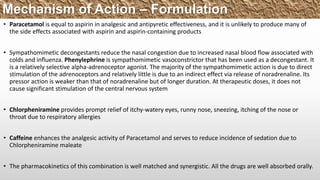 • Paracetamol is equal to aspirin in analgesic and antipyretic effectiveness, and it is unlikely to produce many of
the side effects associated with aspirin and aspirin-containing products
• Sympathomimetic decongestants reduce the nasal congestion due to increased nasal blood flow associated with
colds and influenza. Phenylephrine is sympathomimetic vasoconstrictor that has been used as a decongestant. It
is a relatively selective alpha-adrenoceptor agonist. The majority of the sympathomimetic action is due to direct
stimulation of the adrenoceptors and relatively little is due to an indirect effect via release of noradrenaline. Its
pressor action is weaker than that of noradrenaline but of longer duration. At therapeutic doses, it does not
cause significant stimulation of the central nervous system
• Chlorpheniramine provides prompt relief of itchy-watery eyes, runny nose, sneezing, itching of the nose or
throat due to respiratory allergies
• Caffeine enhances the analgesic activity of Paracetamol and serves to reduce incidence of sedation due to
Chlorpheniramine maleate
• The pharmacokinetics of this combination is well matched and synergistic. All the drugs are well absorbed orally.
Mechanism of Action – Formulation
 