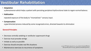 • Adaptation
a phenomenon which helps a patient with persisting peripheral dysfunctional state to regain normal balance.
• Habituation
repeated exposure of the body to “mismatched “ sensory input.
• Compensation
a goal directed process induced by some recognized errors, directed towards its elimination
General Principles
• Decrease centrally sedating or vestibular suppressant drugs
• Exercise must provoke vertigo
• Initiate as early as possible
• Exercise should simulate real life situations
• Maintenance exercises to recurrence of symptoms
Vestibular Rehabilitation
 