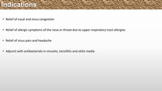 • Relief of nasal and sinus congestion
• Relief of allergic symptoms of the nose or throat due to upper respiratory tract allergies
• Relief of sinus pain and headache
• Adjunct with antibacterials in sinusitis, tonsillitis and otitis media
Indications
 