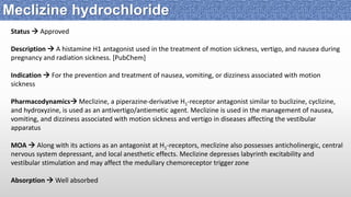 Status  Approved
Description  A histamine H1 antagonist used in the treatment of motion sickness, vertigo, and nausea during
pregnancy and radiation sickness. [PubChem]
Indication  For the prevention and treatment of nausea, vomiting, or dizziness associated with motion
sickness
Pharmacodynamics Meclizine, a piperazine-derivative H1-receptor antagonist similar to buclizine, cyclizine,
and hydroxyzine, is used as an antivertigo/antiemetic agent. Meclizine is used in the management of nausea,
vomiting, and dizziness associated with motion sickness and vertigo in diseases affecting the vestibular
apparatus
MOA  Along with its actions as an antagonist at H1-receptors, meclizine also possesses anticholinergic, central
nervous system depressant, and local anesthetic effects. Meclizine depresses labyrinth excitability and
vestibular stimulation and may affect the medullary chemoreceptor trigger zone
Absorption  Well absorbed
Meclizine hydrochloride
 