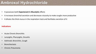 • It possesses both Expectorant & Mucolytic effects
• It increases bronchial secretion and decreases viscosity to make coughs more productive
• It dilutes the thick mucus in the respiration track and facilitates excretion of it
Indications
• Acute Chronic Bronchitis
• Laryngitis, Pharyngitis, Sinusitis
• Asthmatic Bronchitis ,Cough
• Bronchiectasis
• Chronic Pneumonia
Ambroxol Hydrochloride
 