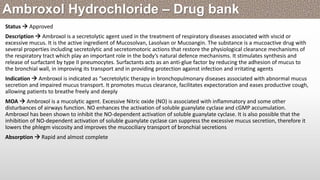 Status  Approved
Description  Ambroxol is a secretolytic agent used in the treatment of respiratory diseases associated with viscid or
excessive mucus. It is the active ingredient of Mucosolvan, Lasolvan or Mucoangin. The substance is a mucoactive drug with
several properties including secretolytic and secretomotoric actions that restore the physiological clearance mechanisms of
the respiratory tract which play an important role in the body’s natural defence mechanisms. It stimulates synthesis and
release of surfactant by type II pneumocytes. Surfactants acts as an anti-glue factor by reducing the adhesion of mucus to
the bronchial wall, in improving its transport and in providing protection against infection and irritating agents
Indication  Ambroxol is indicated as “secretolytic therapy in bronchopulmonary diseases associated with abnormal mucus
secretion and impaired mucus transport. It promotes mucus clearance, facilitates expectoration and eases productive cough,
allowing patients to breathe freely and deeply
MOA  Ambroxol is a mucolytic agent. Excessive Nitric oxide (NO) is associated with inflammatory and some other
disturbances of airways function. NO enhances the activation of soluble guanylate cyclase and cGMP accumulation.
Ambroxol has been shown to inhibit the NO-dependent activation of soluble guanylate cyclase. It is also possible that the
inhibition of NO-dependent activation of soluble guanylate cyclase can suppress the excessive mucus secretion, therefore it
lowers the phlegm viscosity and improves the mucociliary transport of bronchial secretions
Absorption  Rapid and almost complete
Ambroxol Hydrochloride – Drug bank
 