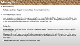 • Antihistamines:
Well absorbed from the gastrointestinal tract after oral administration
• Sympathomimetic amines:
Most sympathomimetic amines (except phenylephrine) are well absorbed from the gastrointestinal tract after
oral administration. Phenylephrine has reduced bioavailability (about 38%) from gastrointestinal tract because
of first pass metabolism by monoamine oxidase in the stomach and liver
• Analgesics:
Acetaminophen: Rapid and almost complete; may be decreased if acetaminophen is taken following a high-
carbohydrate meal.
Salicylates: Generally rapid and complete but may vary according to specific salicylate used and other factors
such as tablet dissolution rate and gastric or intraluminal pH. Food decreases the rate, but not the extent, of
absorption.
Caffeine: Well absorbed from the gastrointestinal tract.
Absorption
 