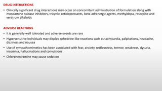DRUG INTERACTIONS
• Clinically significant drug interactions may occur on concomitant administration of formulation along with
monoamine oxidase inhibitors, tricyclic antidepressants, beta-adrenergic agents, methyldopa, reserpine and
veratrum alkaloids
ADVERSE REACTIONS
• It is generally well tolerated and adverse events are rare
• Hypersensitive individuals may display ephedrine-like reactions such as tachycardia, palpitations, headache,
dizziness and nausea
• Use of sympathomimetics has been associated with fear, anxiety, restlessness, tremor, weakness, dysuria,
insomnia, hallucinations and convulsions
• Chlorpheniramine may cause sedation
 