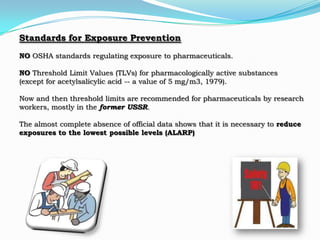 Standards for Exposure Prevention
NO OSHA standards regulating exposure to pharmaceuticals.

NO Threshold Limit Values (TLVs) for pharmacologically active substances
(except for acetylsalicylic acid -- a value of 5 mg/m3, 1979).

Now and then threshold limits are recommended for pharmaceuticals by research
workers, mostly in the former USSR.

The almost complete absence of official data shows that it is necessary to reduce
exposures to the lowest possible levels (ALARP)
 