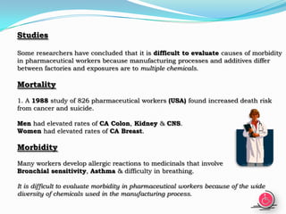 Studies

Some researchers have concluded that it is difficult to evaluate causes of morbidity
in pharmaceutical workers because manufacturing processes and additives differ
between factories and exposures are to multiple chemicals.

Mortality
1. A 1988 study of 826 pharmaceutical workers (USA) found increased death risk
from cancer and suicide.

Men had elevated rates of CA Colon, Kidney & CNS.
Women had elevated rates of CA Breast.

Morbidity
Many workers develop allergic reactions to medicinals that involve
Bronchial sensitivity, Asthma & difficulty in breathing.

It is difficult to evaluate morbidity in pharmaceutical workers because of the wide
diversity of chemicals used in the manufacturing process.
 