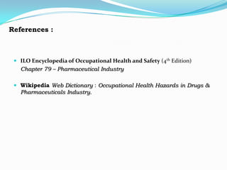 References :



  ILO Encyclopedia of Occupational Health and Safety (4th Edition)
   Chapter 79 – Pharmaceutical Industry

  Wikipedia Web Dictionary : Occupational Health Hazards in Drugs &
   Pharmaceuticals Industry.
 