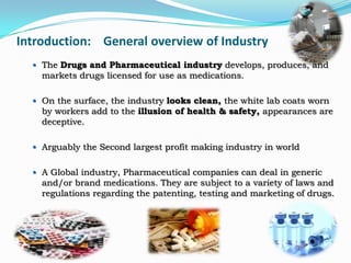 Introduction: General overview of Industry
   The Drugs and Pharmaceutical industry develops, produces, and
    markets drugs licensed for use as medications.

   On the surface, the industry looks clean, the white lab coats worn
    by workers add to the illusion of health & safety, appearances are
    deceptive.

   Arguably the Second largest profit making industry in world


   A Global industry, Pharmaceutical companies can deal in generic
    and/or brand medications. They are subject to a variety of laws and
    regulations regarding the patenting, testing and marketing of drugs.
 