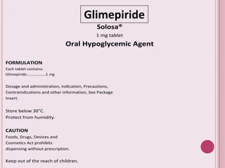 Glimepiride
Solosa®
1 mg tablet
Oral Hypoglycemic Agent
FORMULATION
Each tablet contains:
Glimepiride.................1 mg
Dosage and administration, Indication, Precautions,
Contraindications and other information, See Package
Insert.
Store below 30°C.
Protect from humidity.
CAUTION
Foods, Drugs, Devices and
Cosmetics Act prohibits
dispensing without prescription.
Keep out of the reach of children.
 