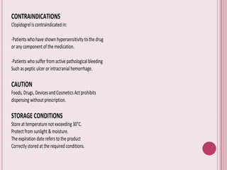 CONTRAINDICATIONS
Clopidogrel is contraindicated in:
-Patients who have shown hypersensitivity to the drug
or any component of the medication.
-Patients who suffer from active pathological bleeding
Such as peptic ulcer or intracranial hemorrhage.
CAUTION
Foods, Drugs, Devices and Cosmetics Act prohibits
dispensing without prescription.
STORAGE CONDITIONS
Store at temperature not exceeding 30°C.
Protect from sunlight & moisture.
The expiration date refers to the product
Correctly stored at the required conditions.
 